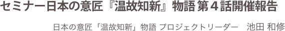 セミナー日本の意匠『温故知新』物語 第４話開催報告
日本の意匠「温故知新」物語 プロジェクトリーダー　池田 和修
