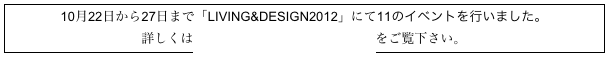 10月22日から27日まで「LIVING&DESIGN2012」にて11のイベントを行いました。
詳しくは特集「LIVING&DESIGN2012」をご覧下さい。

