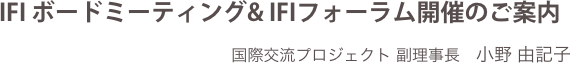 IFI ボードミーティング& IFIフォーラム開催のご案内
国際交流プロジェクト 副理事長　小野 由記子

