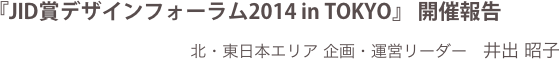 『JID賞デザインフォーラム2014 in TOKYO』 開催報告
北・東日本エリア 企画・運営リーダー　井出 昭子
