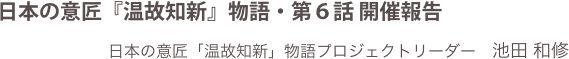 日本の意匠『温故知新』物語・第６話 開催報告
日本の意匠「温故知新」物語プロジェクトリーダー　池田 和修
